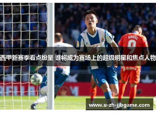 西甲新赛季看点纷呈 谁将成为赛场上的超级明星和焦点人物