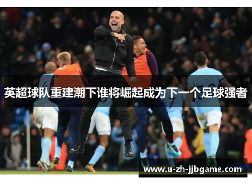 英超球队重建潮下谁将崛起成为下一个足球强者 英超球队重建潮下谁将崛起成为下一个足球强者