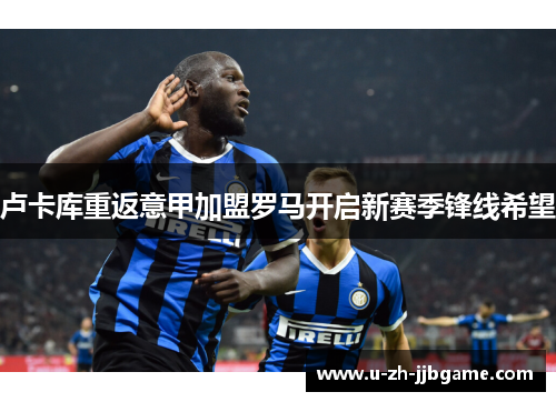 卢卡库重返意甲加盟罗马开启新赛季锋线希望 卢卡库重返意甲加盟罗马开启新赛季锋线希望
