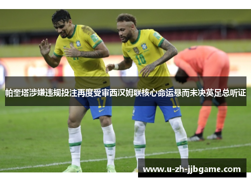 帕奎塔涉嫌违规投注再度受审西汉姆联核心命运悬而未决英足总听证