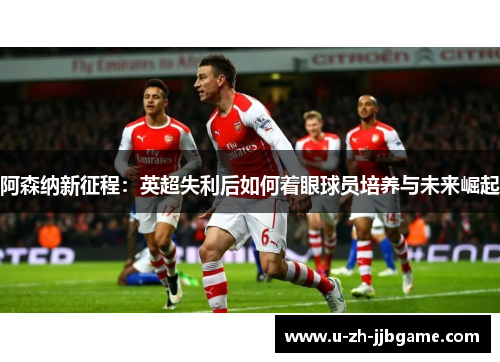 阿森纳新征程:英超失利后如何着眼球员培养与未来崛起 阿森纳新征程:英超失利后如何着眼球员培养与未来崛起