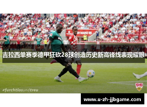 吉拉西单赛季德甲狂砍28球创造历史新高锋线表现耀眼 吉拉西单赛季德甲狂砍28球创造历史新高锋线表现耀眼